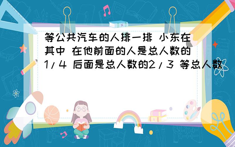 等公共汽车的人排一排 小东在其中 在他前面的人是总人数的1/4 后面是总人数的2/3 等总人数