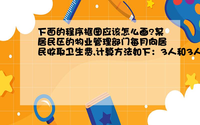 下面的程序框图应该怎么画?某居民区的物业管理部门每月向居民收取卫生费,计算方法如下：3人和3人以下的住户,每户收取5元,c超过3人的住户,每超出一人加收1.2元.设计一个算法,根据输入的