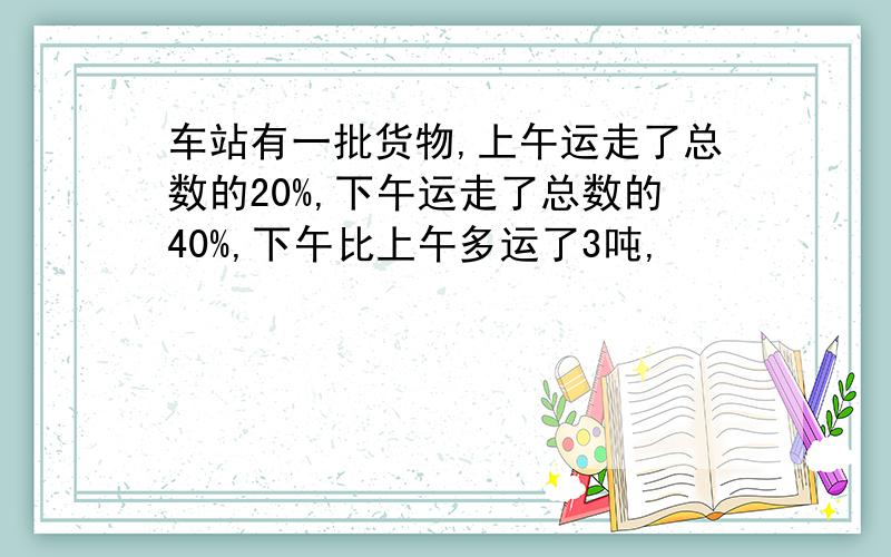 车站有一批货物,上午运走了总数的20%,下午运走了总数的40%,下午比上午多运了3吨,