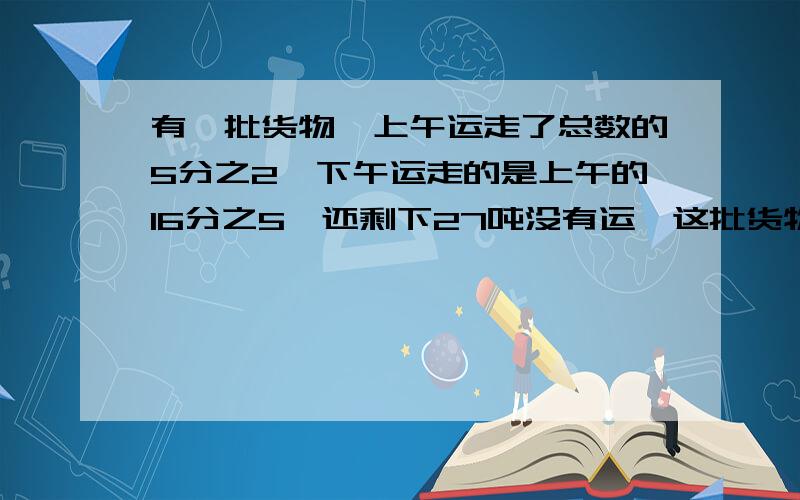 有一批货物,上午运走了总数的5分之2,下午运走的是上午的16分之5,还剩下27吨没有运,这批货物共有多少吨（写出计算过程）