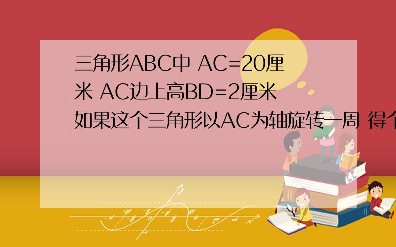 三角形ABC中 AC=20厘米 AC边上高BD=2厘米 如果这个三角形以AC为轴旋转一周 得个立体图形 你能求图形体积