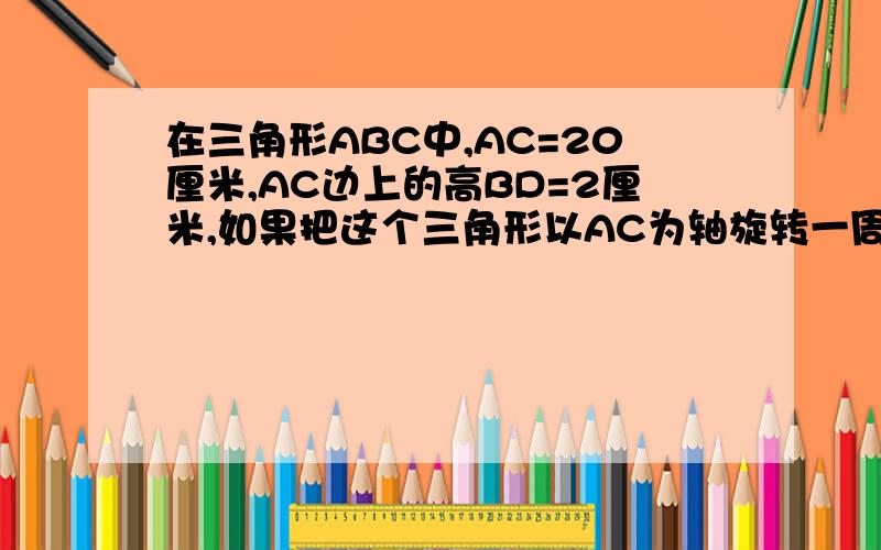 在三角形ABC中,AC=20厘米,AC边上的高BD=2厘米,如果把这个三角形以AC为轴旋转一周,得到一个立体图形求这个立体图形的体积.注意兀约等于3