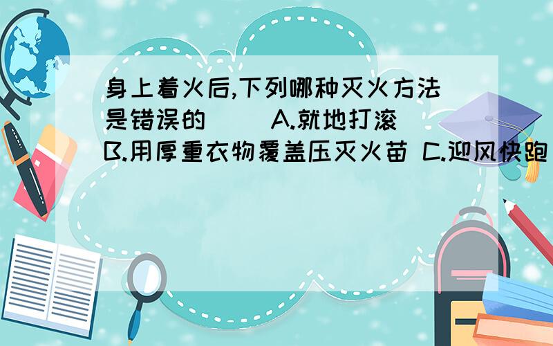 身上着火后,下列哪种灭火方法是错误的( )A.就地打滚 B.用厚重衣物覆盖压灭火苗 C.迎风快跑 D.迅速靠近水源