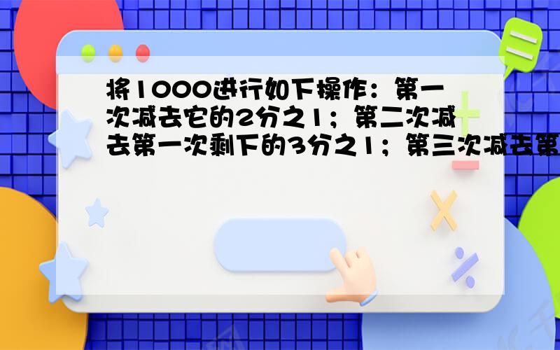 将1000进行如下操作：第一次减去它的2分之1；第二次减去第一次剩下的3分之1；第三次减去第二次剩下的4分之1……以此推类,则第1000次后,留下这个数是多少?请给算式,