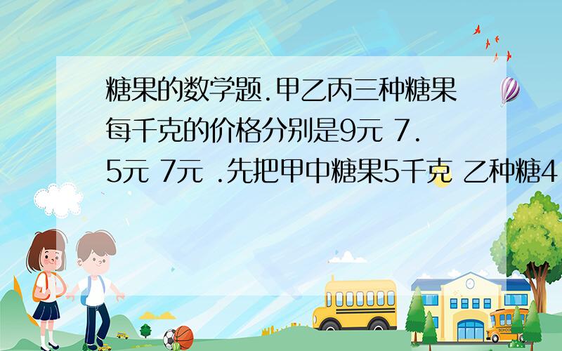 糖果的数学题.甲乙丙三种糖果每千克的价格分别是9元 7.5元 7元 .先把甲中糖果5千克 乙种糖4 丙糖3千克混合在一起 那么用10元可买多少千克这种混合糖果?