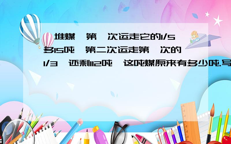 一堆煤,第一次运走它的1/5多15吨,第二次运走第一次的1/3,还剩112吨,这吨煤原来有多少吨.写方程的人士们写下过程.