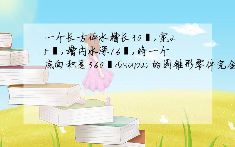 一个长方体水槽长30㎝,宽25㎝,槽内水深16㎝,将一个底面积是360㎝²的圆锥形零件完全浸入水这时水溢出150克,求圆锥形零件的高是多少厘米?（1立方厘米水重1克）