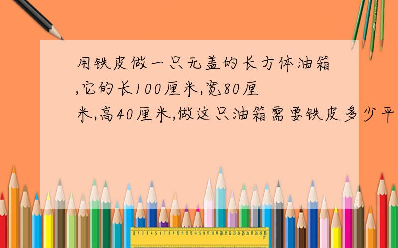 用铁皮做一只无盖的长方体油箱,它的长100厘米,宽80厘米,高40厘米,做这只油箱需要铁皮多少平方米（接缝处忽略不计）?如果每升油重0.8千克,这个油箱共能装油多少千克?