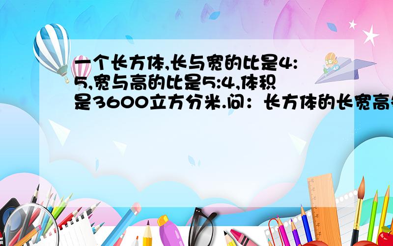 一个长方体,长与宽的比是4:5,宽与高的比是5:4,体积是3600立方分米.问：长方体的长宽高各是多少分米?求答案一个长方体,长与宽的比是4:3，宽与高的比是5:4，体积是3600立方分米。问：长方体