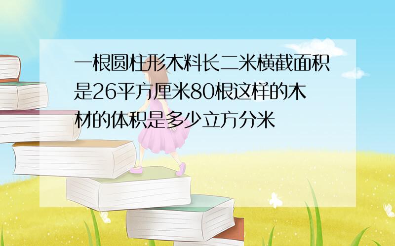 一根圆柱形木料长二米横截面积是26平方厘米80根这样的木材的体积是多少立方分米