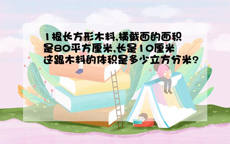 1根长方形木料,横截面的面积是80平方厘米,长是10厘米这跟木料的体积是多少立方分米?