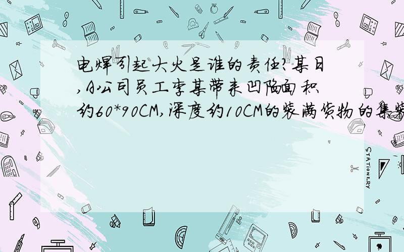 电焊引起大火是谁的责任?某日,A公司员工李某带来凹陷面积约60*90CM,深度约10CM的装满货物的集装箱,找承包商B公司的现场负责人张某帮忙维修,张某见情况当时提出：必须倒空集装箱内部货物