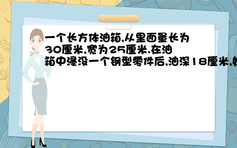 一个长方体油箱,从里面量长为30厘米,宽为25厘米.在油箱中浸没一个钢型零件后,油深18厘米,如果把零件从油中取出来,那么油面就要下降到16厘米.已知每立方厘米钢重7.8克,这个钢型零件中多少