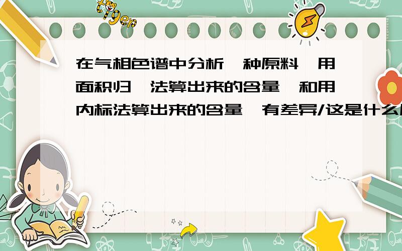 在气相色谱中分析一种原料,用面积归一法算出来的含量,和用内标法算出来的含量,有差异/这是什么原因？