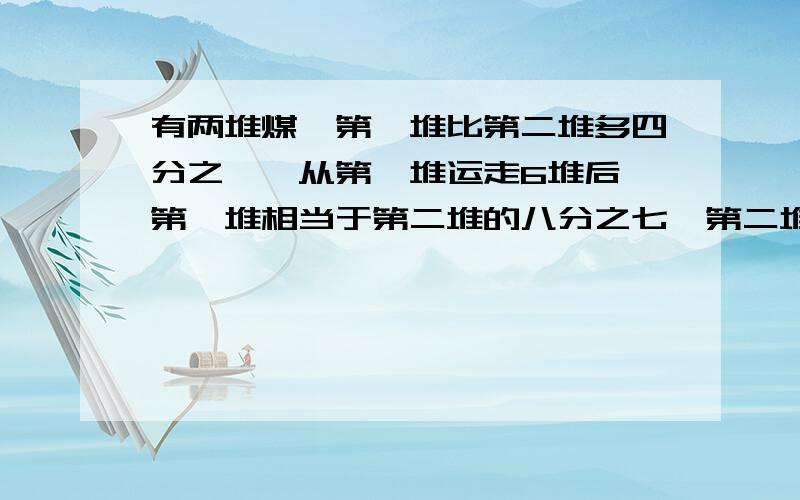 有两堆煤,第一堆比第二堆多四分之一,从第一堆运走6堆后,第一堆相当于第二堆的八分之七,第二堆有多少吨煤?