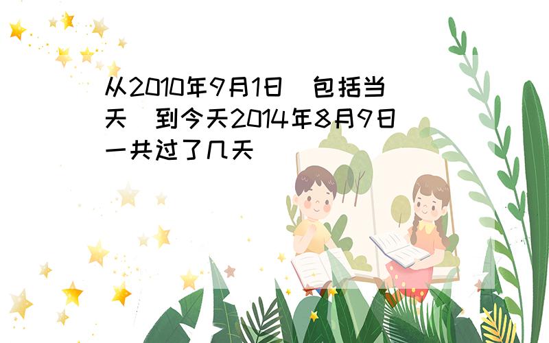 从2010年9月1日（包括当天)到今天2014年8月9日一共过了几天