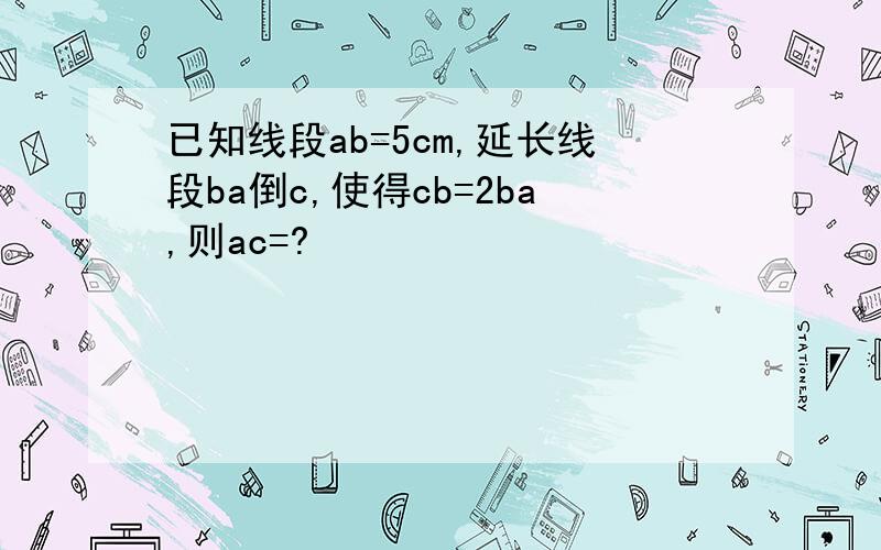 已知线段ab=5cm,延长线段ba倒c,使得cb=2ba,则ac=?