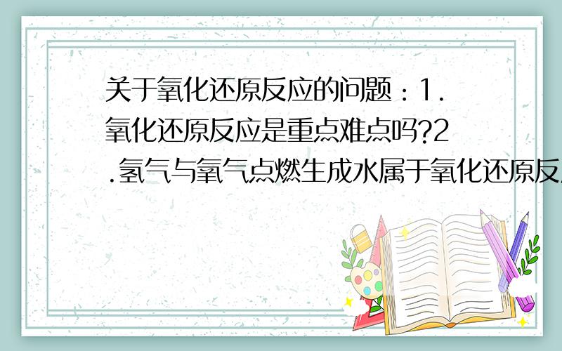 关于氧化还原反应的问题：1.氧化还原反应是重点难点吗?2.氢气与氧气点燃生成水属于氧化还原反应吗?补充2.：此反应中化合价变了,但是电子移动了吗?（如果电子移动则生成离子,而水是由