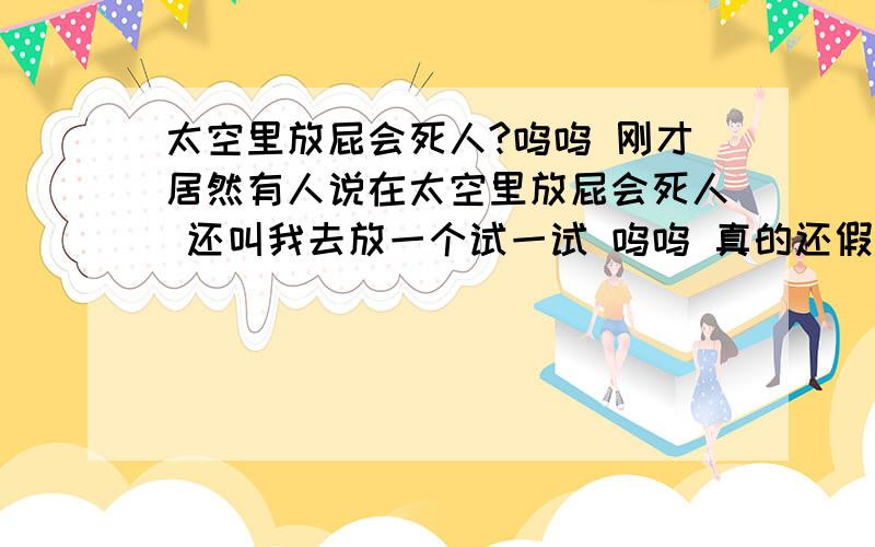 太空里放屁会死人?呜呜 刚才居然有人说在太空里放屁会死人 还叫我去放一个试一试 呜呜 真的还假的?之后再加