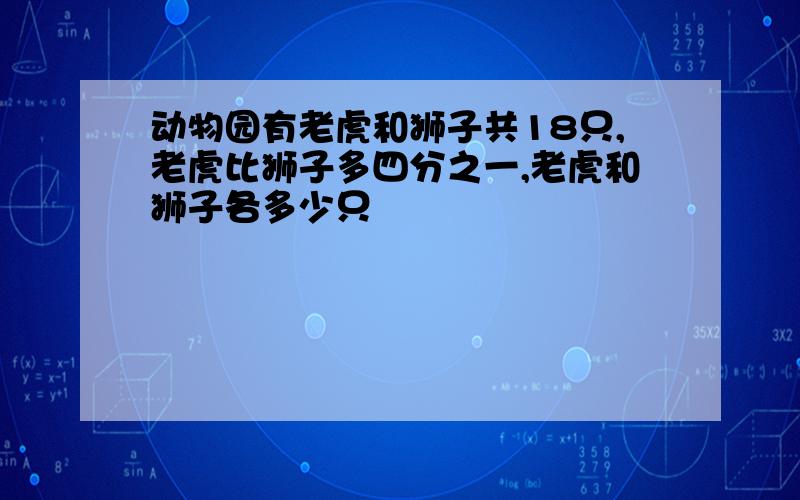 动物园有老虎和狮子共18只,老虎比狮子多四分之一,老虎和狮子各多少只