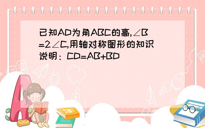 已知AD为角ABC的高,∠B=2∠C,用轴对称图形的知识说明：CD=AB+BD