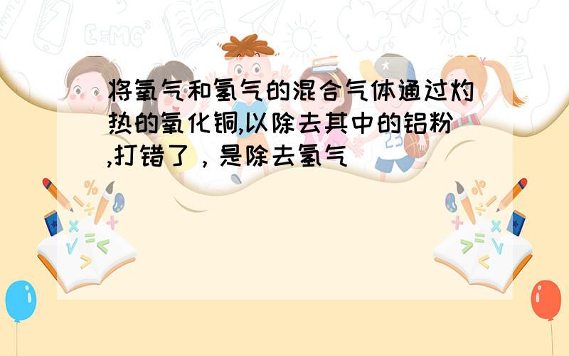 将氧气和氢气的混合气体通过灼热的氧化铜,以除去其中的铝粉,打错了，是除去氢气