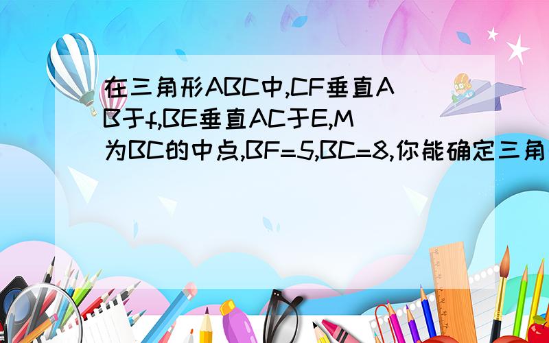 在三角形ABC中,CF垂直AB于f,BE垂直AC于E,M为BC的中点,BF=5,BC=8,你能确定三角形EFM的周长是多少吗?