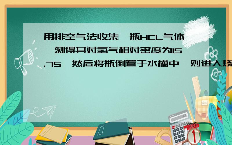 用排空气法收集一瓶HCL气体,测得其对氢气相对密度为15.75,然后将瓶倒置于水槽中,则进入烧瓶的水的体积占烧瓶容积的几分之几?