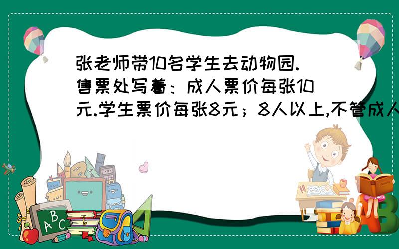 张老师带10名学生去动物园.售票处写着：成人票价每张10元.学生票价每张8元；8人以上,不管成人还是学生每人票价均为8元,他们去动物园,买门票最少花多少元?算式呢