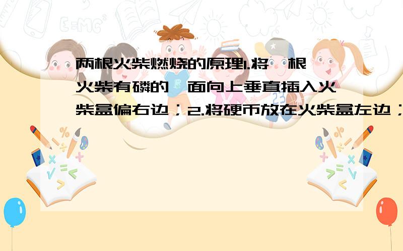 两根火柴燃烧的原理1.将一根火柴有磷的一面向上垂直插入火柴盒偏右边；2.将硬币放在火柴盒左边；3.另一根火柴尾部朝硬币,有磷的一面朝向垂直的火柴斜着搭在火柴盒上.4.点燃斜着的火柴