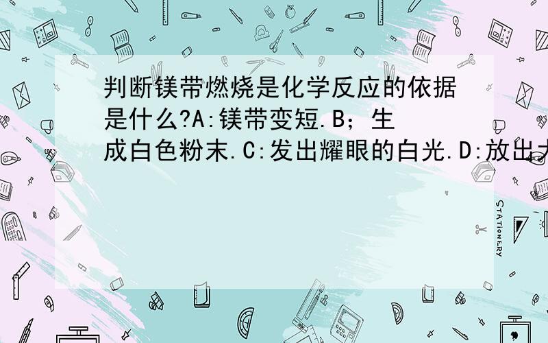 判断镁带燃烧是化学反应的依据是什么?A:镁带变短.B；生成白色粉末.C:发出耀眼的白光.D:放出大量的热