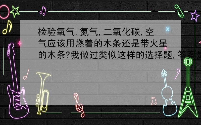 检验氧气,氮气,二氧化碳,空气应该用燃着的木条还是带火星的木条?我做过类似这样的选择题,答案是带火星木条 但是做文字题的时候化学佬却说用燃着的木条 究竟是带火星木条还是燃着的木