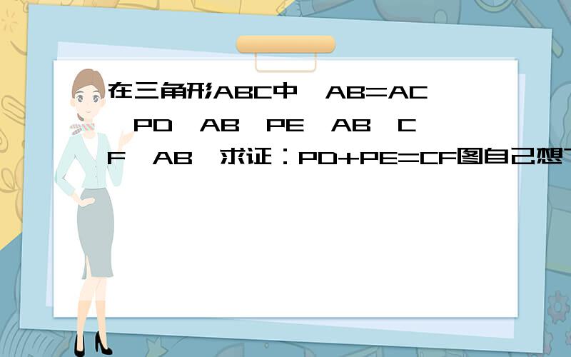 在三角形ABC中,AB=AC,PD⊥AB,PE⊥AB,CF⊥AB,求证：PD+PE=CF图自己想下.PE⊥AC= =