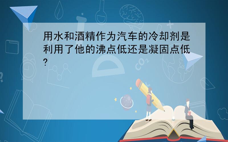 用水和酒精作为汽车的冷却剂是利用了他的沸点低还是凝固点低?