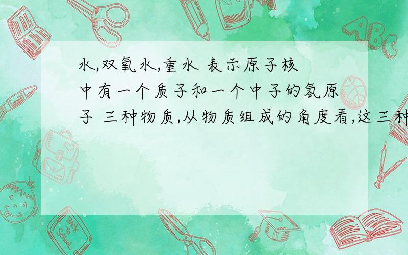 水,双氧水,重水 表示原子核中有一个质子和一个中子的氢原子 三种物质,从物质组成的角度看,这三种水,双氧水,重水 表示原子核中有一个质子和一个中子的氢原子 三种物质,从物质组成的角