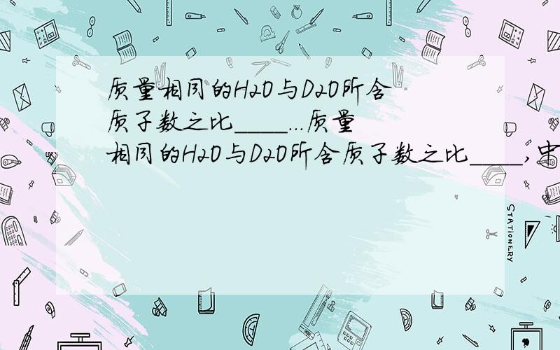 质量相同的H2O与D2O所含质子数之比____...质量相同的H2O与D2O所含质子数之比____,中子数之比____,分别与足量的Na反应生成的气体在同温同压下的体积之比____.