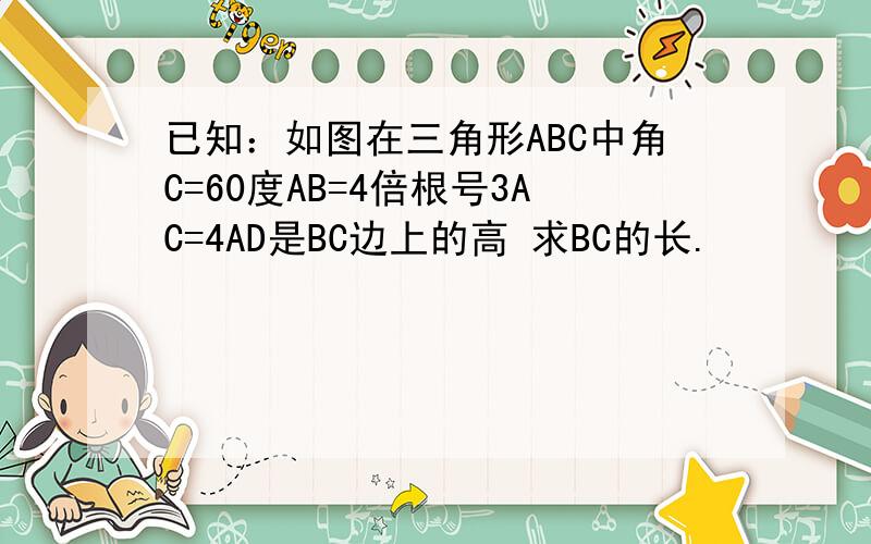 已知：如图在三角形ABC中角C=60度AB=4倍根号3AC=4AD是BC边上的高 求BC的长.