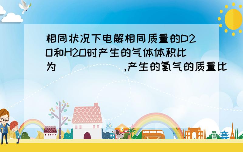 相同状况下电解相同质量的D2O和H2O时产生的气体体积比为______,产生的氢气的质量比______