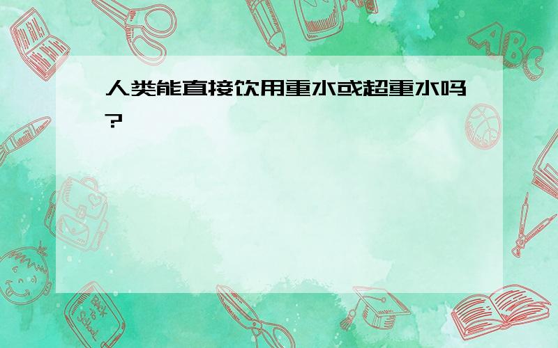 人类能直接饮用重水或超重水吗?