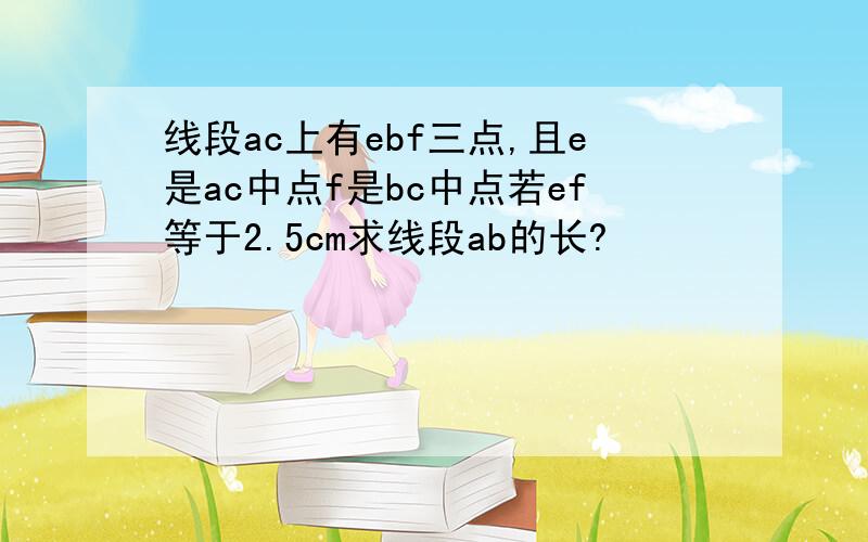 线段ac上有ebf三点,且e是ac中点f是bc中点若ef等于2.5cm求线段ab的长?