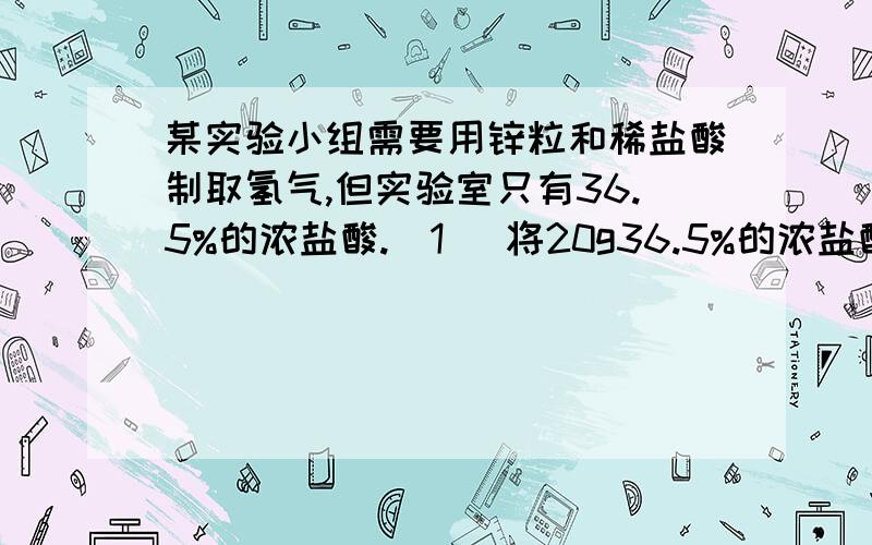 某实验小组需要用锌粒和稀盐酸制取氢气,但实验室只有36.5%的浓盐酸.(1) 将20g36.5%的浓盐酸配置成7.3%的稀盐酸,需要加水多少g?(2) 用(1)中所配制的稀盐酸与足量锌粒反应能得到氢气多少升?(H2的