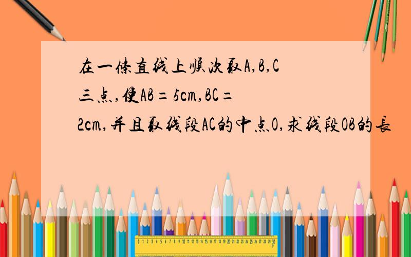 在一条直线上顺次取A,B,C三点,使AB=5cm,BC=2cm,并且取线段AC的中点O,求线段OB的长