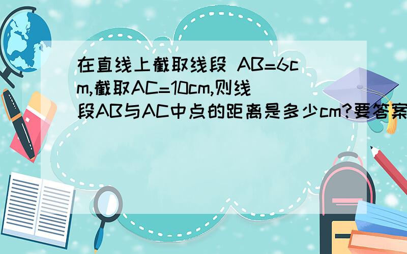 在直线上截取线段 AB=6cm,截取AC=10cm,则线段AB与AC中点的距离是多少cm?要答案和解释越详细越好