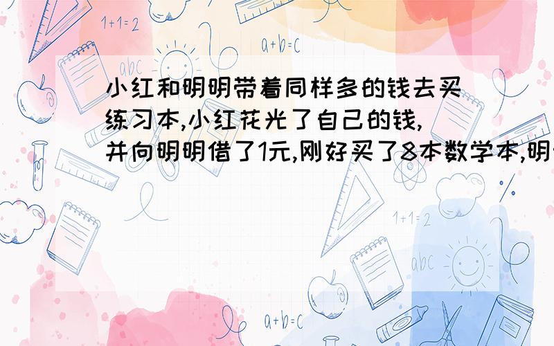 小红和明明带着同样多的钱去买练习本,小红花光了自己的钱,并向明明借了1元,刚好买了8本数学本,明明剩下的钱恰好还可以买4本练习本.那么练习本的单价是多少?（用方程解）