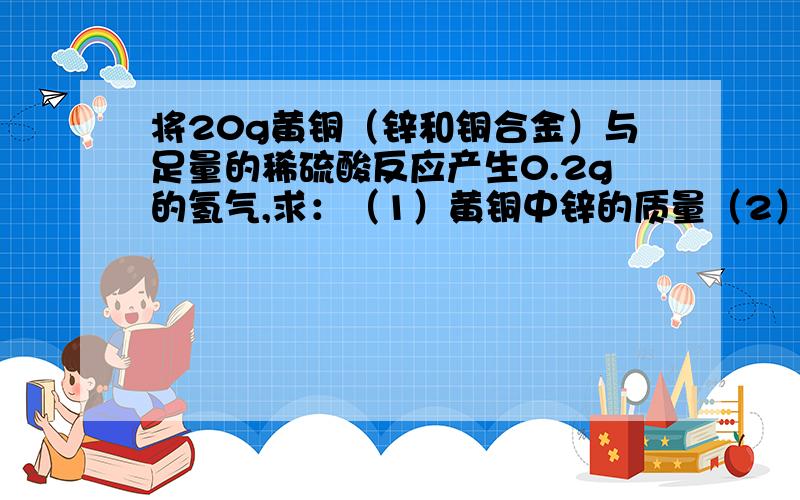 将20g黄铜（锌和铜合金）与足量的稀硫酸反应产生0.2g的氢气,求：（1）黄铜中锌的质量（2）锌与铜的质量比