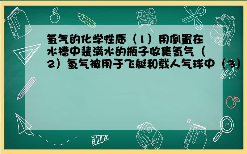 氢气的化学性质（1）用倒置在水槽中装满水的瓶子收集氢气（2）氢气被用于飞艇和载人气球中（3）人们用氦气代替氢气填充飞艇（4）氢气用来制备金属钨（5）氢气正在成为兴新的能源.上