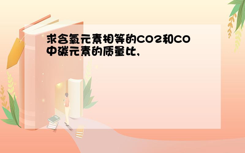 求含氧元素相等的CO2和CO中碳元素的质量比,