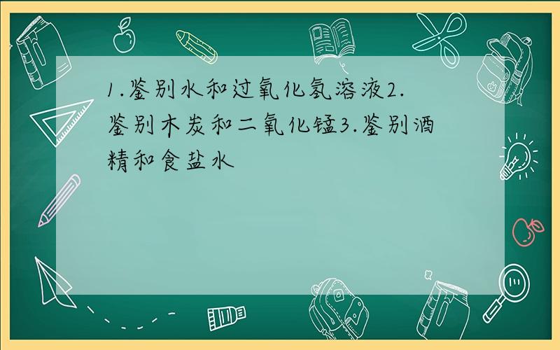 1.鉴别水和过氧化氢溶液2.鉴别木炭和二氧化锰3.鉴别酒精和食盐水