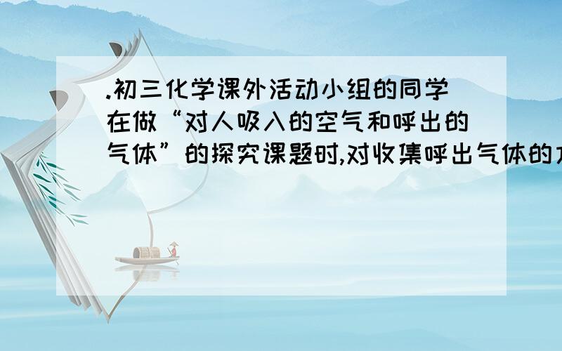 .初三化学课外活动小组的同学在做“对人吸入的空气和呼出的气体”的探究课题时,对收集呼出气体的方法进行研究,他们将集气瓶盛满水,塞上带长短两根导管的双孔橡皮塞,如图,打开A、B两