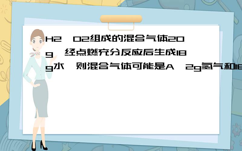 H2、O2组成的混合气体20g,经点燃充分反应后生成18g水,则混合气体可能是A、2g氢气和16g氧气B、4g氧气和16g氢气C、2g氢气和18g氧气D、无法确定